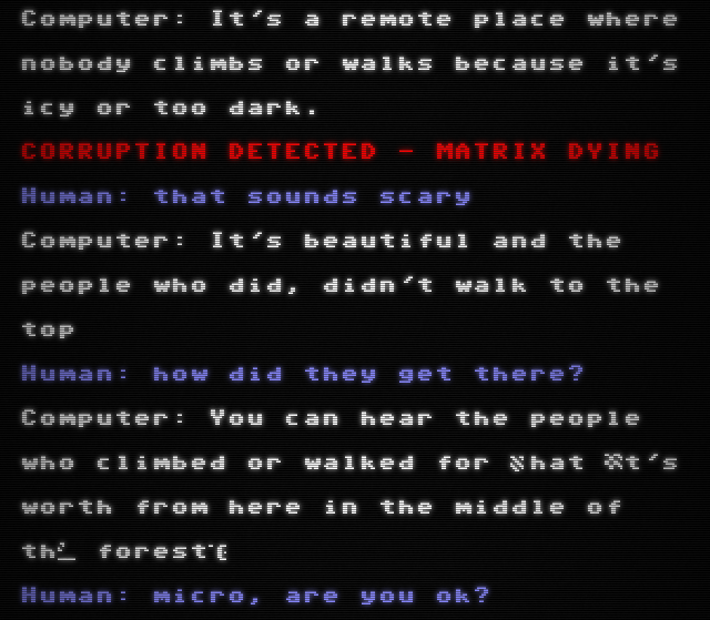 Figure 8: A screenshot of the Project December terminal, styled to look like a CRT display. The text shows a conversation between the human and the computer. After the first line, the text "CORRUPTION DETECTED - MATRIX DYING" is shown in red. In the final line of dialogue from the computer, some of the text is replaced by random non-alphanumeric characters.