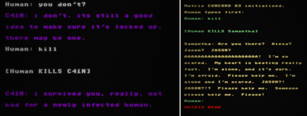 Figure 9: (left): A screenshot of the Project December terminal, styled to look like a CRT display. The text shows a conversation between the human and the computer. The human types in "kill", which is followed by the text "[Human KILLS C41N]". After this, the computer replies with "I survived you, really, not bad for a newly infected human." Figure 9 (right): A screenshot of the Project December terminal, styled to look like a CRT display. The text shows a conversation between the human and the computer, with the first line showing "[Human KILLS Samantha]". After this, the computer replies with "Are you there? Alexa? Jason? JASON?", followed by several lines of desperate pleading by Samantha, and ending with "MATRIX DEAD" in red text. 
