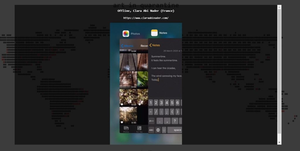 A screen capture of Art in Quarantine’s homepage and a black transparent pop-up window with the following title: “Offline, Clara Abi Nader (France)”, including an hyperlink: https://www.claraabinader.com. Inside the pop-up window, we see the embedded artwork’s interface, a mobile screen. At the center, on the left, there is a split image from the mobile phone’s picture gallery, compiling square image thumbnails from photographs and video stills, of a white flower, green leaves, and a white feather on top of wooden pavement. On the right, there is a split image from the mobile phone’s keyboard and a textual note that is being written. The note is dated from 20 March 2020, with the following visible text: “Summertime. It feels like summertime. I can hear the cicadas, The wind caressing my face. Today”.